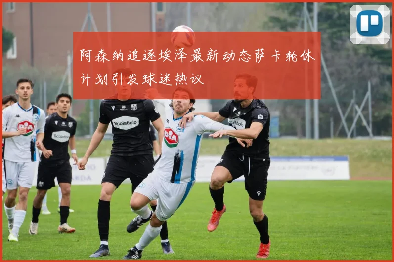 阿森纳追逐埃泽最新动态萨卡轮休计划引发球迷热议