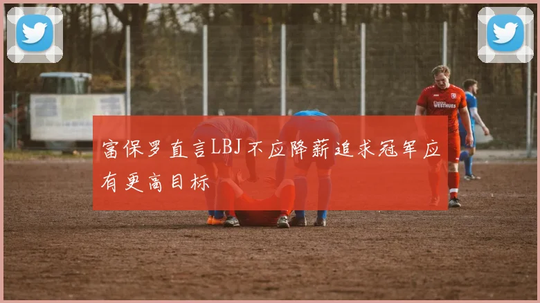 富保罗直言LBJ不应降薪追求冠军应有更高目标