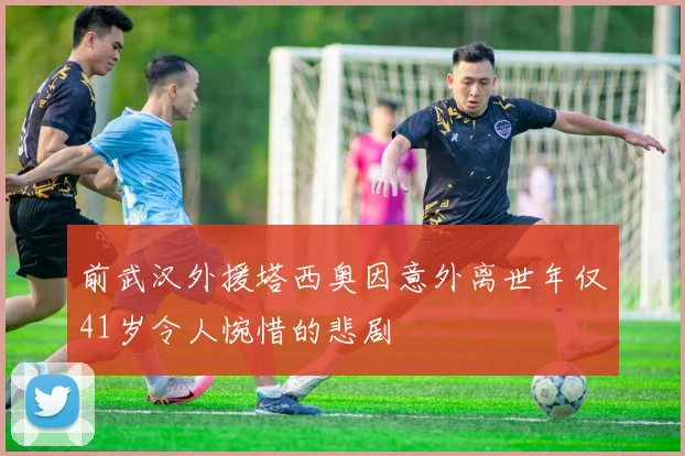 前武汉外援塔西奥因意外离世年仅41岁令人惋惜的悲剧