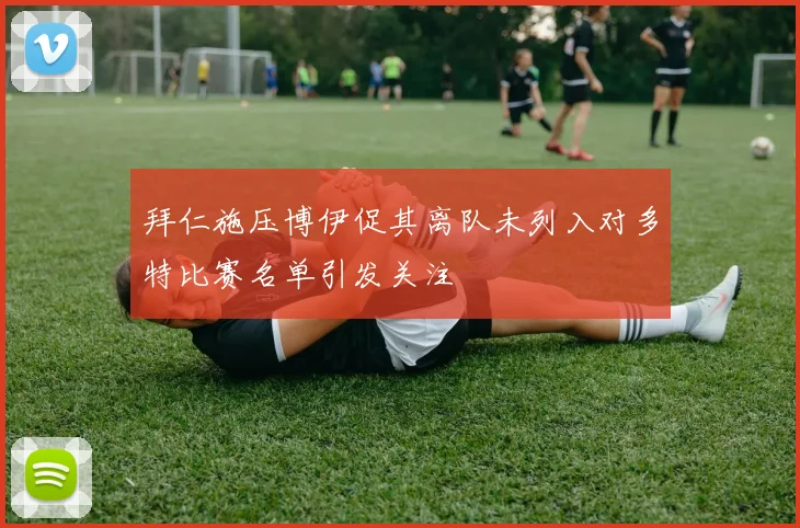 拜仁施压博伊促其离队未列入对多特比赛名单引发关注